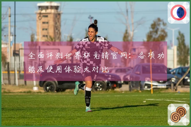全面评测世界杯竞猜官网：各项功能及使用体验大对比